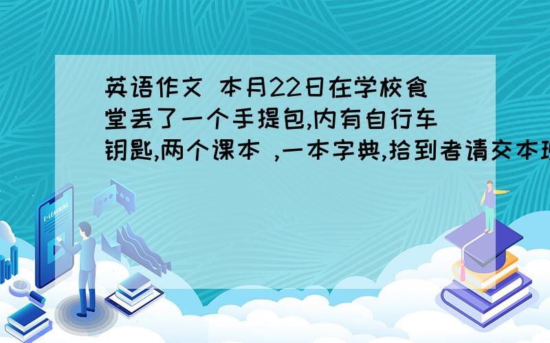 英语作文 本月22日在学校食堂丢了一个手提包,内有自行车钥匙,两个课本 ,一本字典,拾到者请交本班班长