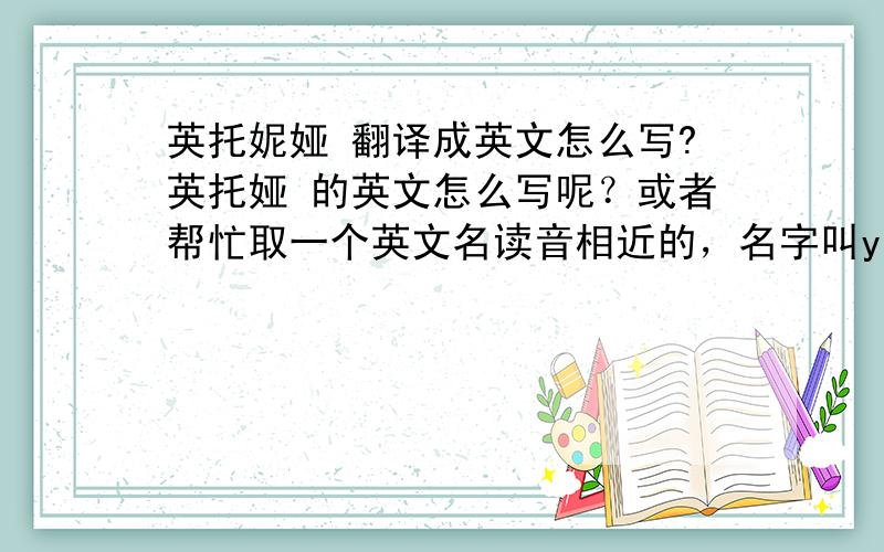 英托妮娅 翻译成英文怎么写?英托娅 的英文怎么写呢？或者帮忙取一个英文名读音相近的，名字叫yingtong，能有解释名字的含义更好！（悬赏分加10分）