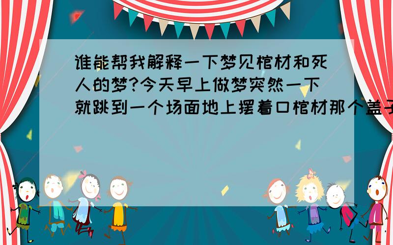 谁能帮我解释一下梦见棺材和死人的梦?今天早上做梦突然一下就跳到一个场面地上摆着口棺材那个盖子还一张一合的,里面躺着个只是脸色有点苍白其他什么都没变化的男人,穿的也很整齐．