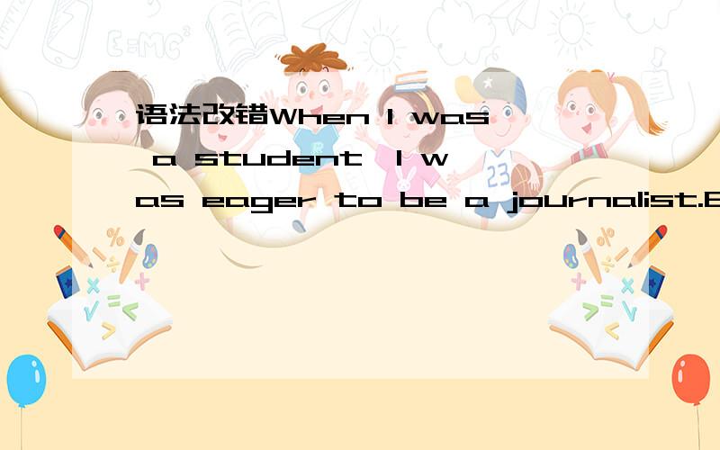 语法改错When I was a student,I was eager to be a journalist.Every morning I get the assignment from the editor and go out to take some unforgettable photograph with a professional photographer who will assist me in finishing the task.And I will i