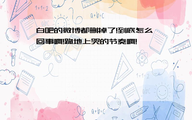 白吧的微博都删掉了!到底怎么回事啊!跪地上哭的节奏啊!