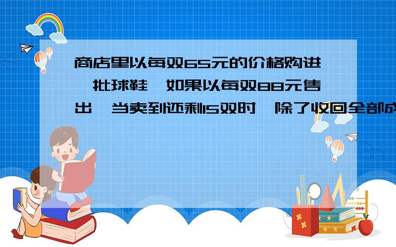 商店里以每双65元的价格购进一批球鞋,如果以每双88元售出,当卖到还剩15双时,除了收回全部成本外,还获利520元，这批球鞋共有多少双