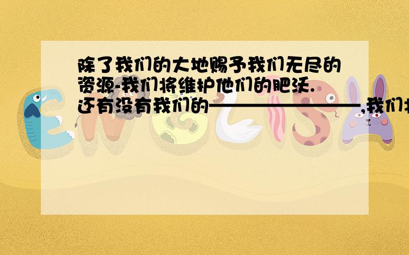 除了我们的大地赐予我们无尽的资源-我们将维护他们的肥沃.还有没有我们的————————,我们将—————.的句式?快.