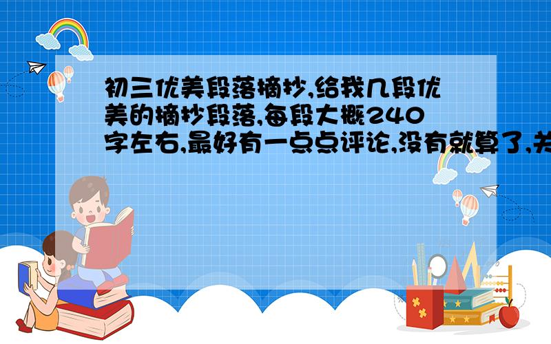 初三优美段落摘抄,给我几段优美的摘抄段落,每段大概240字左右,最好有一点点评论,没有就算了,关键是文章要好看,字数要满足要求,初三水平的,好的追加分数