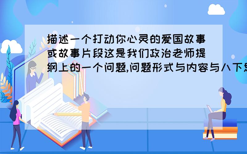 描述一个打动你心灵的爱国故事或故事片段这是我们政治老师提纲上的一个问题,问题形式与内容与八下思想品德（湘教版）48页的第一个“说一说”类似.但不知道具体怎么答题.注意的是,字