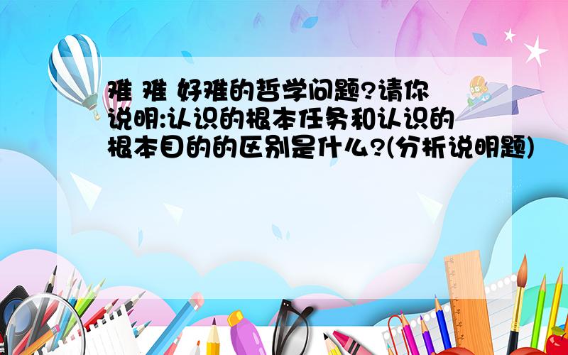 难 难 好难的哲学问题?请你说明:认识的根本任务和认识的根本目的的区别是什么?(分析说明题)