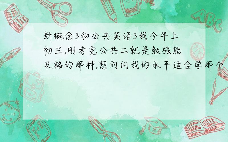 新概念3和公共英语3我今年上初三,刚考完公共二就是勉强能及格的那种,想问问我的水平适合学那个