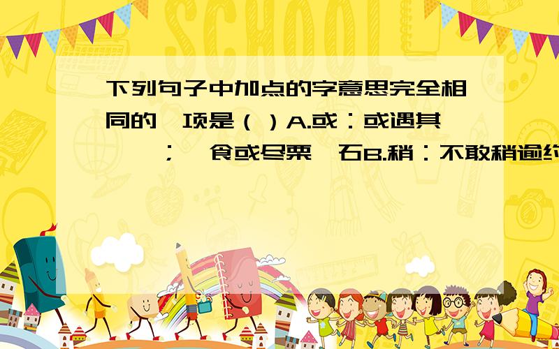 下列句子中加点的字意思完全相同的一项是（）A.或：或遇其叱咄；一食或尽栗一石B.稍：不敢稍逾约；稍出近之C.若：烨然若神人；不知口体之奉不若人D.至：礼遇至；至则无可用