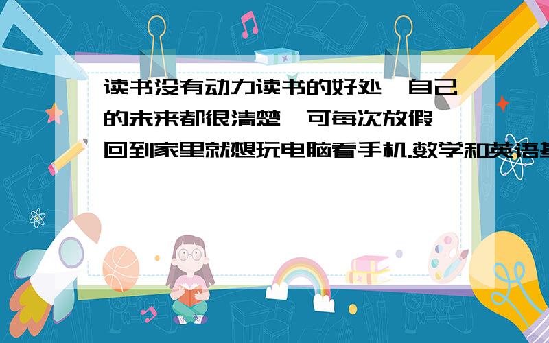 读书没有动力读书的好处,自己的未来都很清楚,可每次放假,回到家里就想玩电脑看手机.数学和英语基本都荒废了都高二了.该怎么办才好.