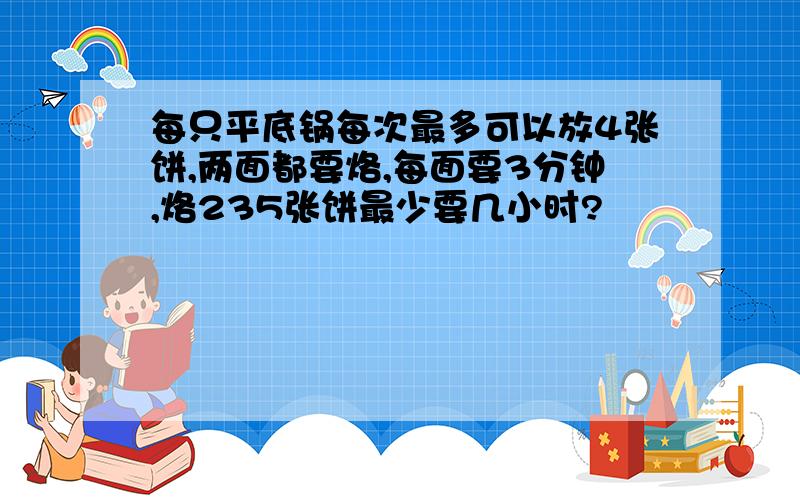 每只平底锅每次最多可以放4张饼,两面都要烙,每面要3分钟,烙235张饼最少要几小时?