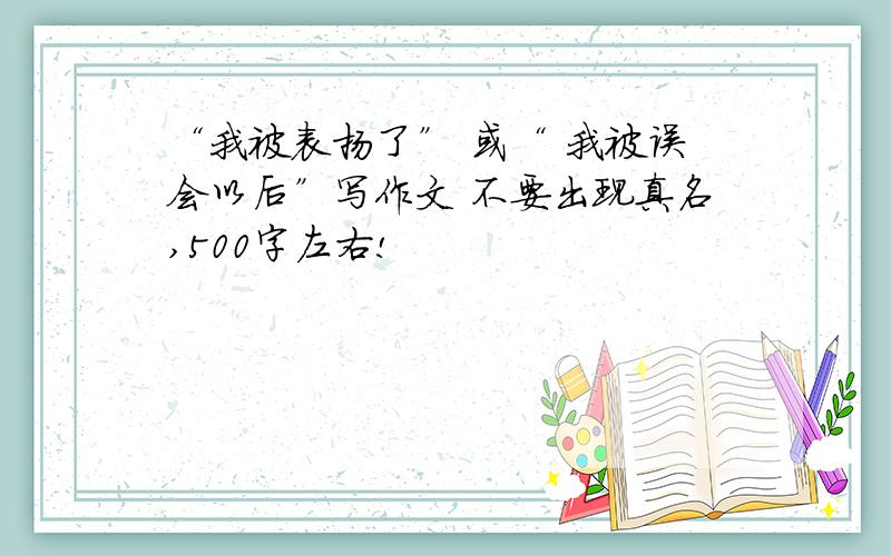 “我被表扬了” 或“ 我被误会以后”写作文 不要出现真名,500字左右!