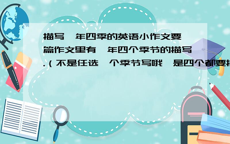 描写一年四季的英语小作文要一篇作文里有一年四个季节的描写.（不是任选一个季节写哦,是四个都要描写）