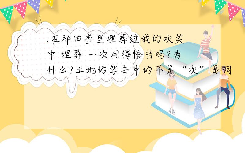 .在那田垄里埋葬过我的欢笑 中 埋葬 一次用得恰当吗?为什么?土地的誓言中的不是“次”是词