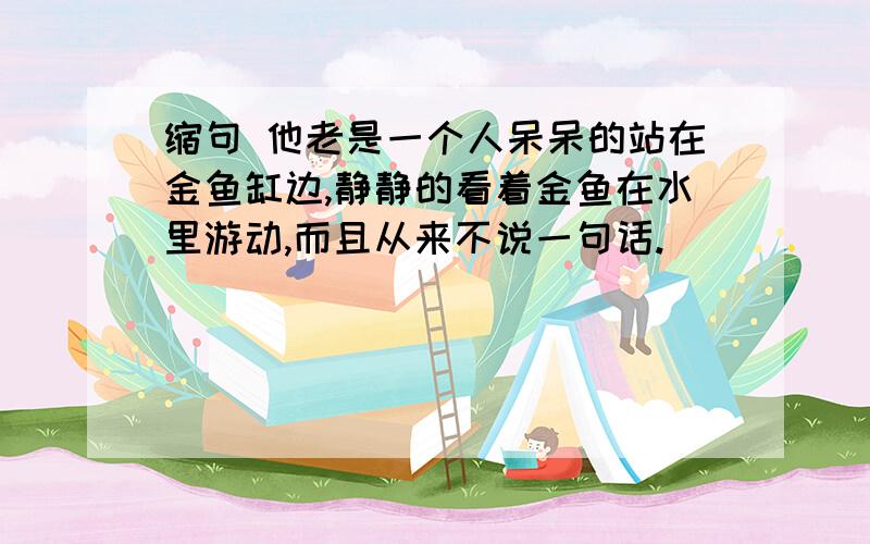 缩句 他老是一个人呆呆的站在金鱼缸边,静静的看着金鱼在水里游动,而且从来不说一句话.