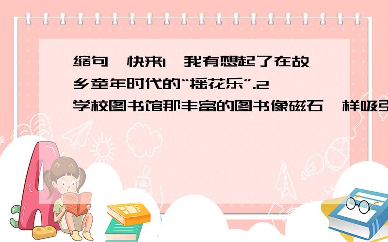 缩句,快来1、我有想起了在故乡童年时代的“摇花乐”.2、学校图书馆那丰富的图书像磁石一样吸引我.3、你喜爱的书就像一个朋友,就像你的家.