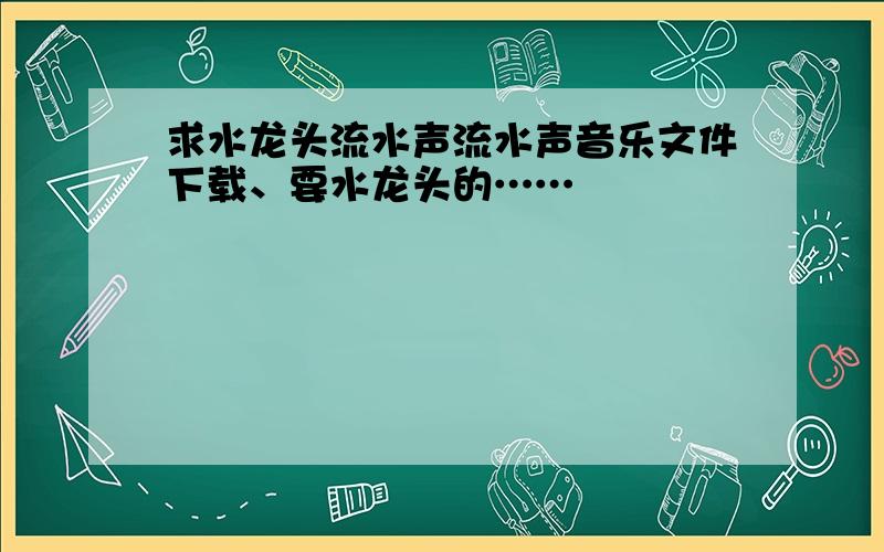 求水龙头流水声流水声音乐文件下载、要水龙头的……