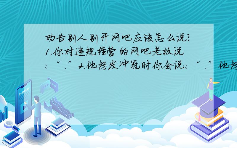 劝告别人别开网吧应该怎么说?1.你对违规经营的网吧老板说：“ .”2.他怒发冲冠时你会说：“ .”他怒发冲冠: