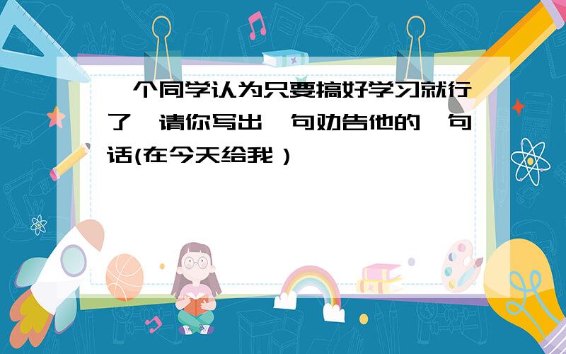 一个同学认为只要搞好学习就行了,请你写出一句劝告他的一句话(在今天给我）