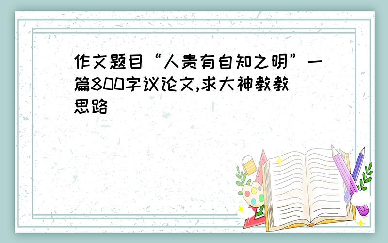 作文题目“人贵有自知之明”一篇800字议论文,求大神教教思路