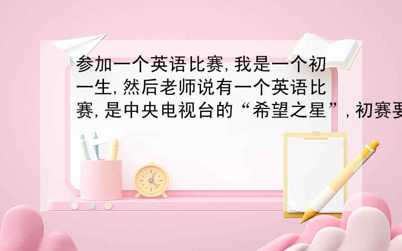 参加一个英语比赛,我是一个初一生,然后老师说有一个英语比赛,是中央电视台的“希望之星”,初赛要演讲（背诵,我也不知道用”演讲“这个词合不合适）一篇作文（是作文吧,反正就这意思