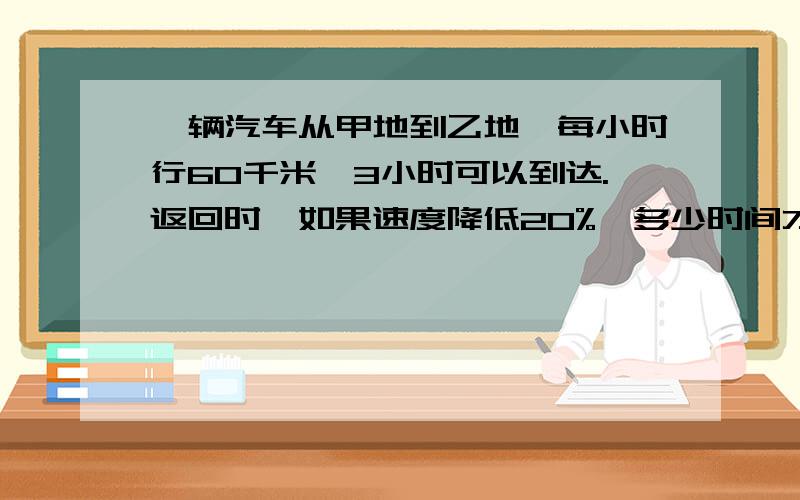 一辆汽车从甲地到乙地,每小时行60千米,3小时可以到达.返回时,如果速度降低20%,多少时间才可以返回甲地?（要用比例解）,