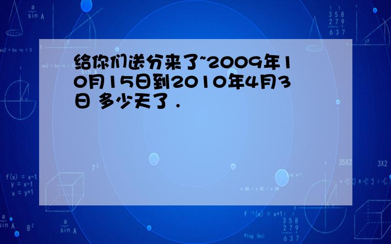 给你们送分来了~2009年10月15日到2010年4月3日 多少天了 .