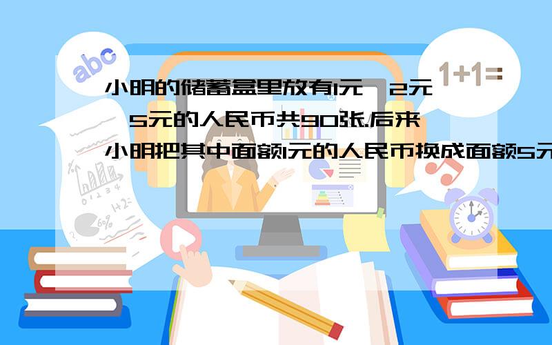 小明的储蓄盒里放有1元、2元、5元的人民币共90张.后来小明把其中面额1元的人民币换成面额5元的人民币,结果盒里的人民币换成58张；再后来小明又把其中面额2元的人民币换成面额5元人民币