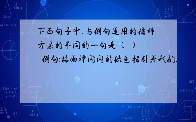 下面句子中,与例句运用的修辞方法的不同的一句是 ( )　  例句：梅雨潭闪闪的绿色招引着我们.　　A、然而层层的梯田,将秃顶装扮成稀稀落落、有些黄色的癞头.　　B、走出了门洞,豁然开朗