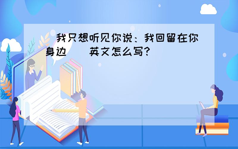 [我只想听见你说：我回留在你身边．]英文怎么写?