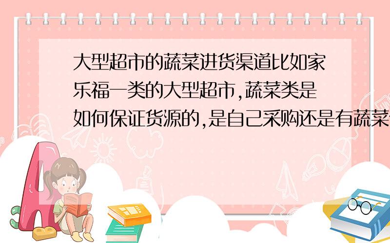 大型超市的蔬菜进货渠道比如家乐福一类的大型超市,蔬菜类是如何保证货源的,是自己采购还是有蔬菜供应商供应,我是做蔬菜生意的可以和超市建立供货关系吗