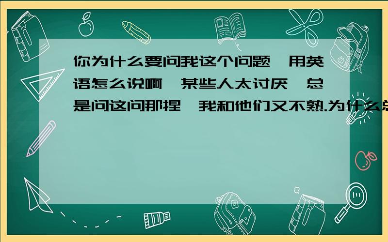 你为什么要问我这个问题{用英语怎么说啊】某些人太讨厌,总是问这问那捏,我和他们又不熟.为什么总是问这问那