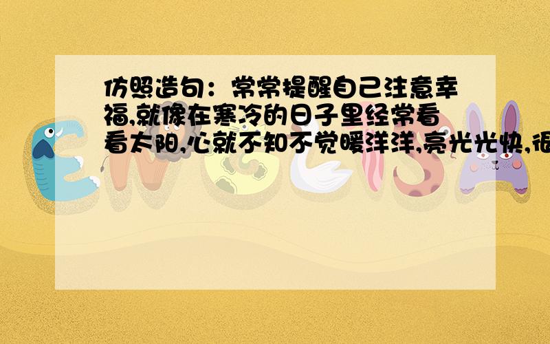 仿照造句：常常提醒自己注意幸福,就像在寒冷的日子里经常看看太阳,心就不知不觉暖洋洋,亮光光快,很着急,今天作业