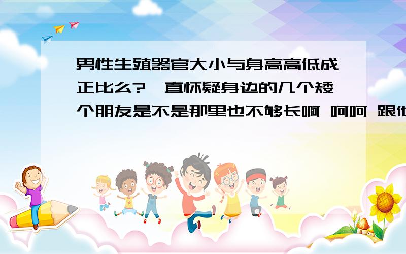 男性生殖器官大小与身高高低成正比么?一直怀疑身边的几个矮个朋友是不是那里也不够长啊 呵呵 跟他们开玩笑讥讽几句 他们都否认呢