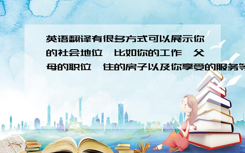 英语翻译有很多方式可以展示你的社会地位,比如你的工作,父母的职位,住的房子以及你享受的服务等等.如果你的父母是政府高官,那你就可以享受很多特权,年轻人炫耀他们的父母职位就如同