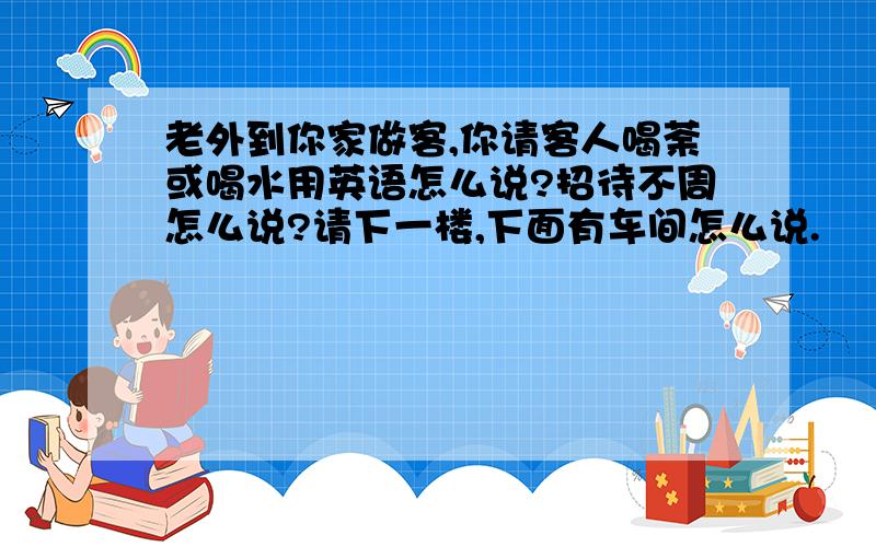 老外到你家做客,你请客人喝荼或喝水用英语怎么说?招待不周怎么说?请下一楼,下面有车间怎么说.