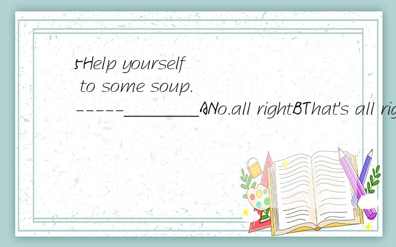 5Help yourself to some soup.-----________ANo.all rightBThat's all rightCYes.pleaseDNo.thank you