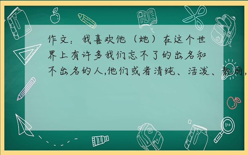 作文：我喜欢他（她）在这个世界上有许多我们忘不了的出名和不出名的人,他们或者清纯、活泼、靓丽,令你崇拜；或者勤劳、淳朴、守责,令你敬重：或者热诚、创新、立业,令你羡慕；或者