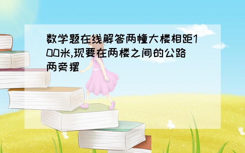 数学题在线解答两幢大楼相距100米,现要在两楼之间的公路两旁摆��