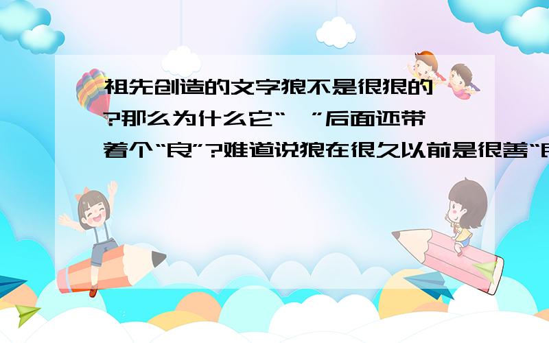 祖先创造的文字狼不是很狠的嘛?那么为什么它“犭”后面还带着个“良”?难道说狼在很久以前是很善“良”的吗?还有啊,左右,左右.但是我们一般都用右手,为什么是“左”字在前?难道说祖