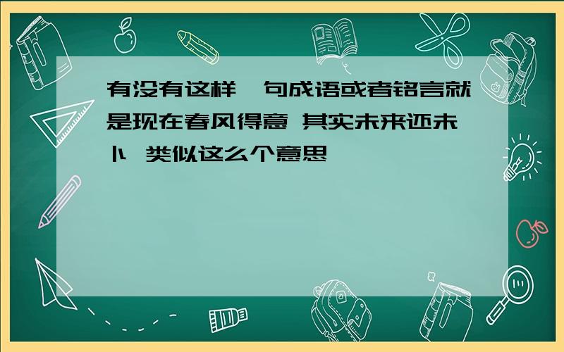 有没有这样一句成语或者铭言就是现在春风得意 其实未来还未卜 类似这么个意思