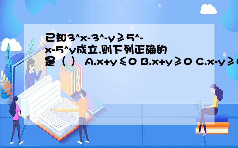 已知3^x-3^-y≥5^-x-5^y成立,则下列正确的是（ ） A.x+y≤0 B.x+y≥0 C.x-y≥0 D.x-y≤0