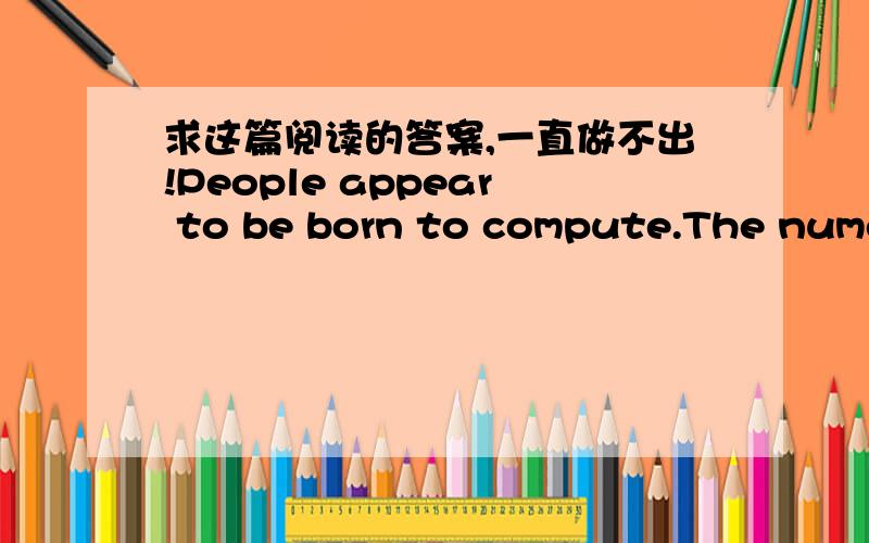 求这篇阅读的答案,一直做不出!People appear to be born to compute.The numerical skills of children develop so early and so inexorably(坚定地)that it is easy to imagine an internal clock of mathematical maturity guiding their growth.Not