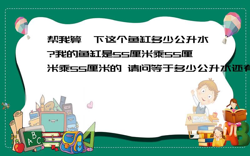 帮我算一下这个鱼缸多少公升水?我的鱼缸是55厘米乘55厘米乘55厘米的 请问等于多少公升水还有公升与公斤是怎么计算的?