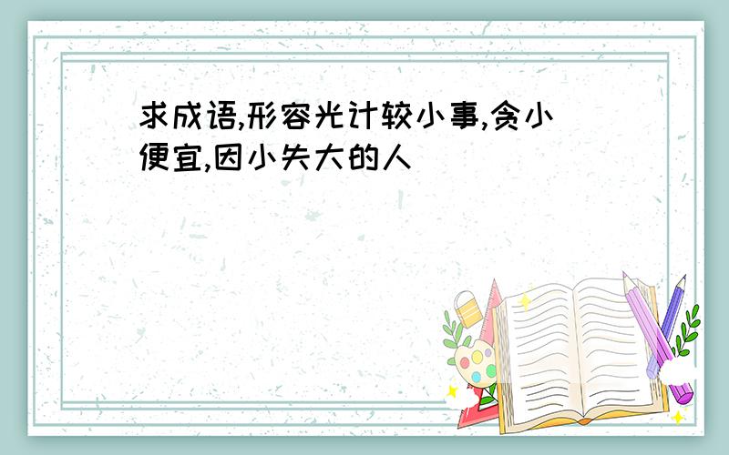 求成语,形容光计较小事,贪小便宜,因小失大的人