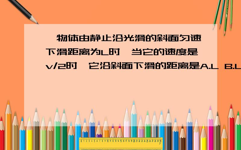 一物体由静止沿光滑的斜面匀速下滑距离为L时,当它的速度是v/2时,它沿斜面下滑的距离是A.L B.L/2 C.L/4 D.3L/4