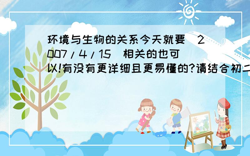 环境与生物的关系今天就要(2007/4/15)相关的也可以!有没有更详细且更易懂的?请结合初二课本后几章.THANKS!