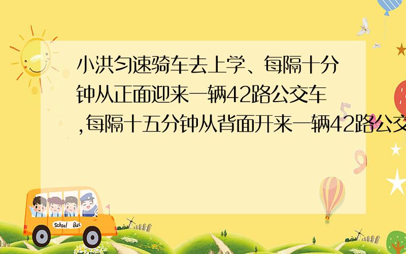 小洪匀速骑车去上学、每隔十分钟从正面迎来一辆42路公交车,每隔十五分钟从背面开来一辆42路公交车,求发车间隔时间