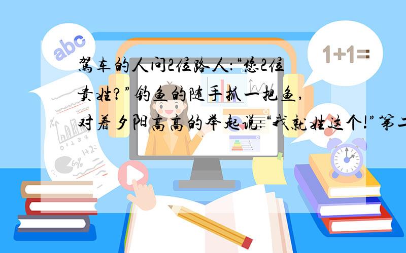 驾车的人问2位路人：“您2位贵姓?”钓鱼的随手抓一把鱼,对着夕阳高高的举起说：“我就姓这个!”第二个人则把肩上的大弓使劲拉开后回答说：“看,这就是我的姓.”他2人接着问驾车的人