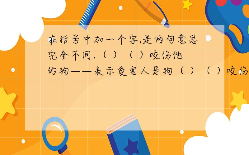 在括号中加一个字,是两句意思完全不同.（ ）（ ）咬伤他的狗——表示受害人是狗（ ）（ ）咬伤他的狗——表示害人者是狗