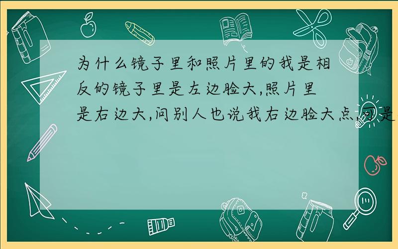 为什么镜子里和照片里的我是相反的镜子里是左边脸大,照片里是右边大,问别人也说我右边脸大点,可是镜子里我看的真真切切是左脸大啊,尤其是下颌骨的部位.我一直是用右边牙齿吃饭的,不